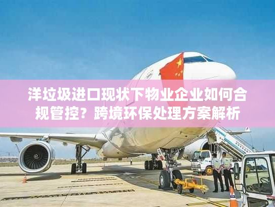 洋垃圾进口现状下物业企业如何合规管控？跨境环保处理方案解析