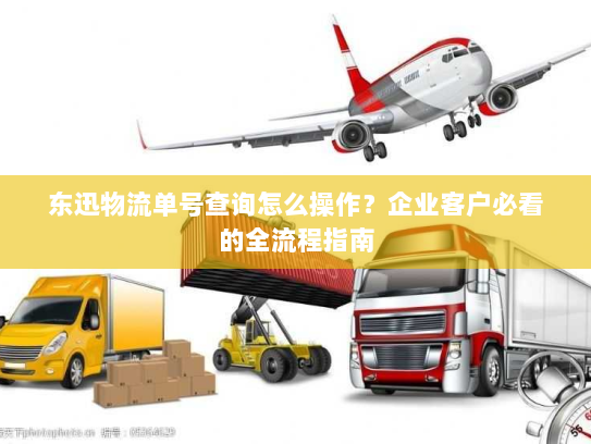 东迅物流单号查询怎么操作？企业客户必看的全流程指南