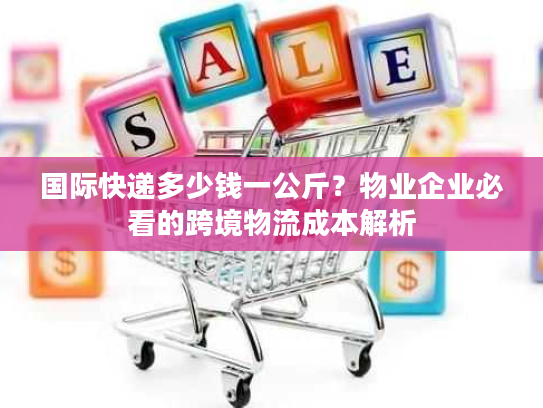 国际快递多少钱一公斤？物业企业必看的跨境物流成本解析