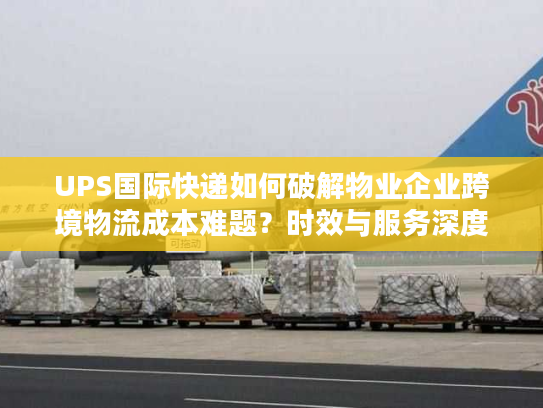 UPS国际快递如何破解物业企业跨境物流成本难题？时效与服务深度解析
