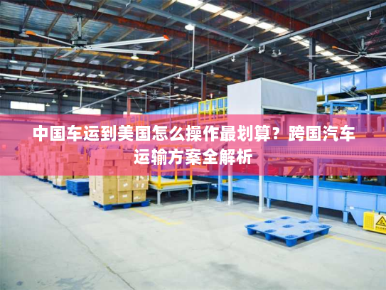 中国车运到美国怎么操作最划算？跨国汽车运输方案全解析