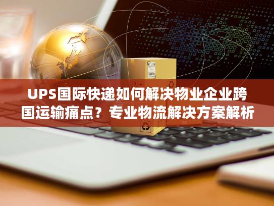 UPS国际快递如何解决物业企业跨国运输痛点?专业物流解决方案解析 UPS国际快递如何解决物业企业跨国运输痛点?专业物流解决方案解析