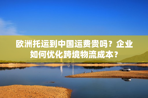 欧洲托运到中国运费贵吗？企业如何优化跨境物流成本？