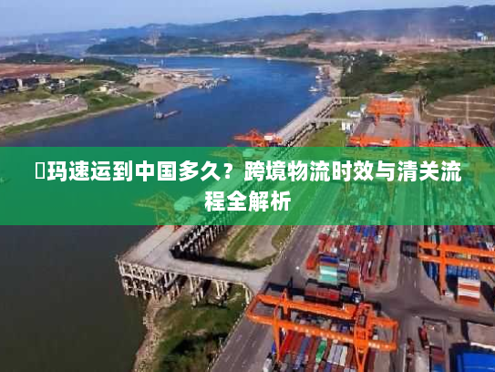 玥玛速运到中国多久？跨境物流时效与清关流程全解析