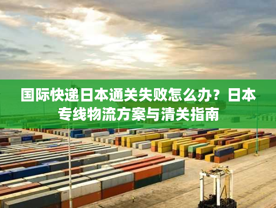 国际快递日本通关失败怎么办？日本专线物流方案与清关指南