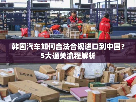 韩国汽车如何合法合规进口到中国？5大通关流程解析