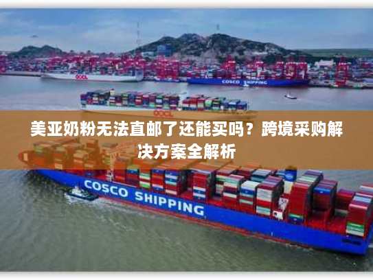 美亚奶粉无法直邮了还能买吗？跨境采购解决方案全解析