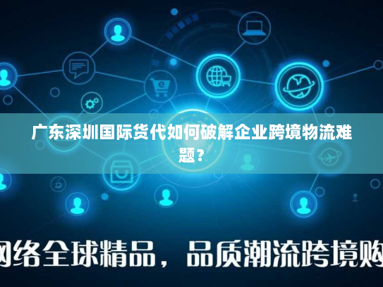 广东深圳国际货代如何破解企业跨境物流难题？