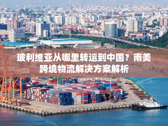 玻利维亚从哪里转运到中国？南美跨境物流解决方案解析