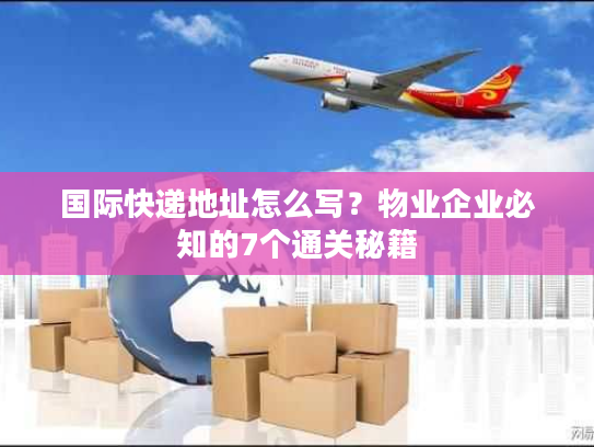 国际快递地址怎么写？物业企业必知的7个通关秘籍