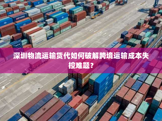 深圳物流运输货代如何破解跨境运输成本失控难题？