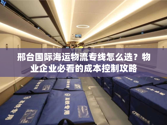 邢台国际海运物流专线怎么选？物业企业必看的成本控制攻略