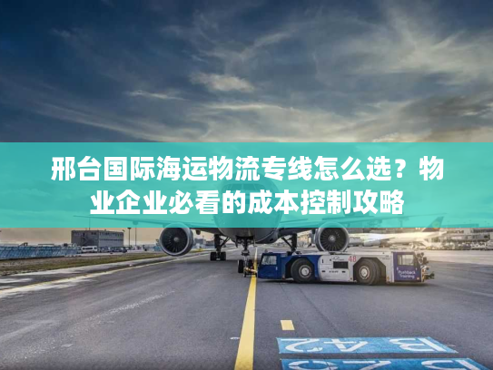 邢台国际海运物流专线怎么选？物业企业必看的成本控制攻略