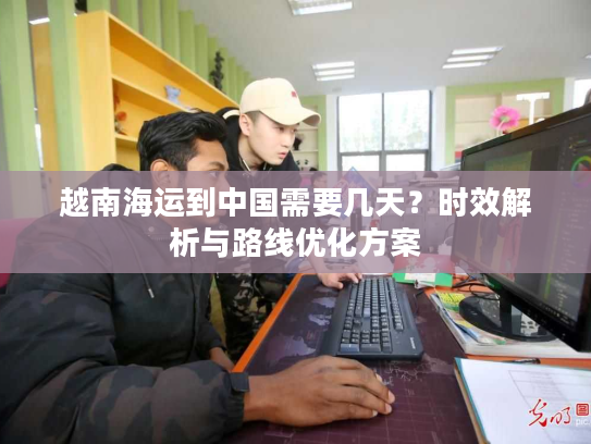 越南海运到中国需要几天？时效解析与路线优化方案