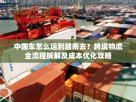 中国车怎么运到越南去？跨境物流全流程拆解及成本优化攻略