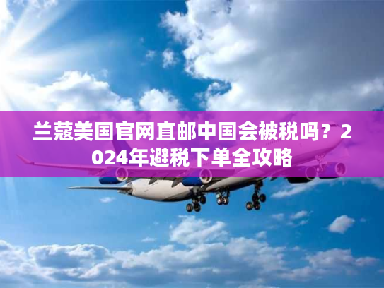 兰蔻美国官网直邮中国会被税吗？2024年避税下单全攻略
