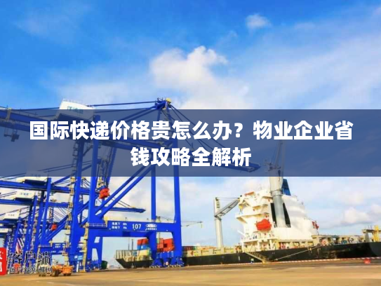 国际快递价格贵怎么办？物业企业省钱攻略全解析
