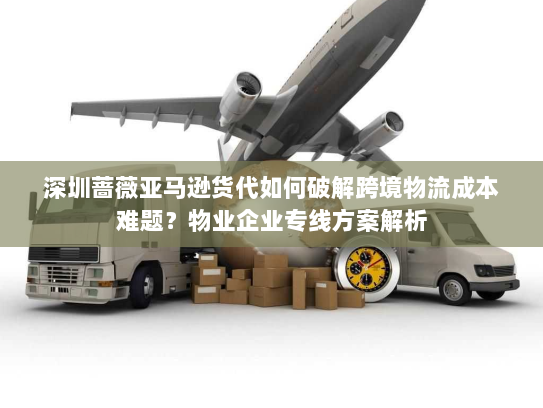 深圳蔷薇亚马逊货代如何破解跨境物流成本难题？物业企业专线方案解析