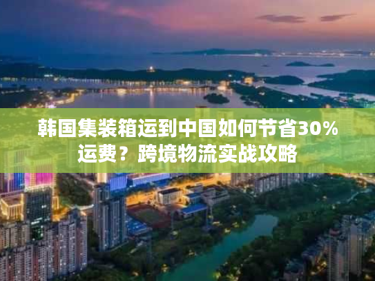 韩国集装箱运到中国如何节省30%运费？跨境物流实战攻略