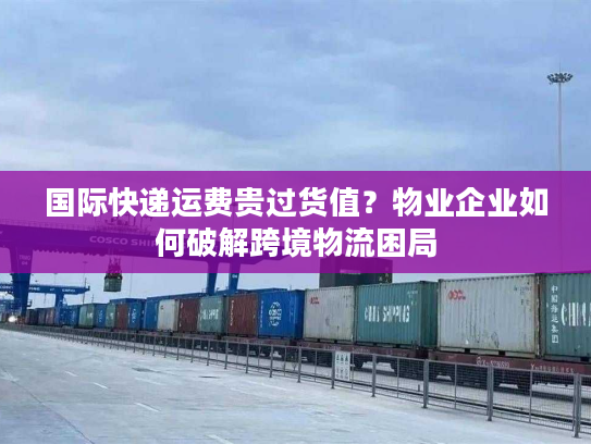 国际快递运费贵过货值？物业企业如何破解跨境物流困局