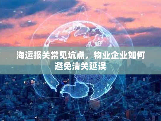海运报关常见坑点，物业企业如何避免清关延误