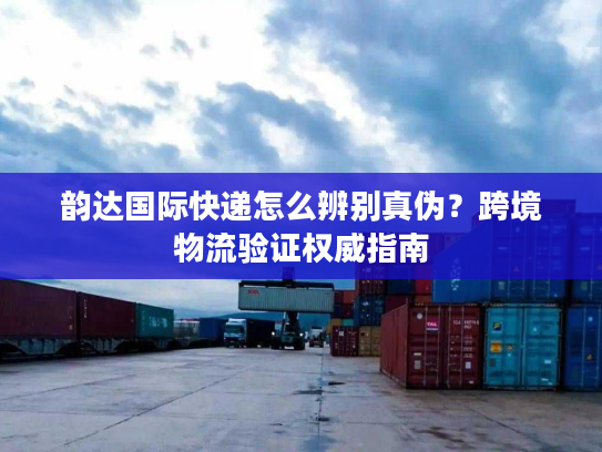 韵达国际快递怎么辨别真伪？跨境物流验证权威指南