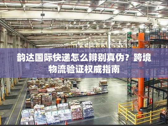 韵达国际快递怎么辨别真伪？跨境物流验证权威指南