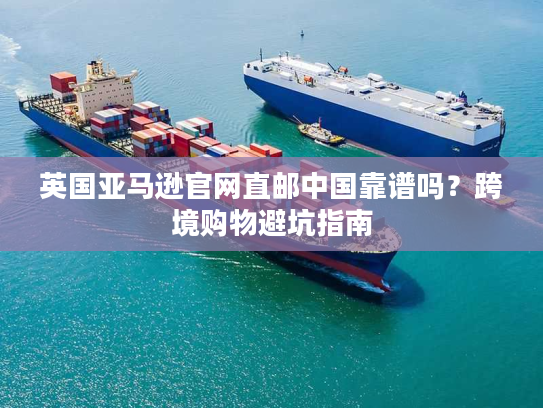 英国亚马逊官网直邮中国靠谱吗？跨境购物避坑指南