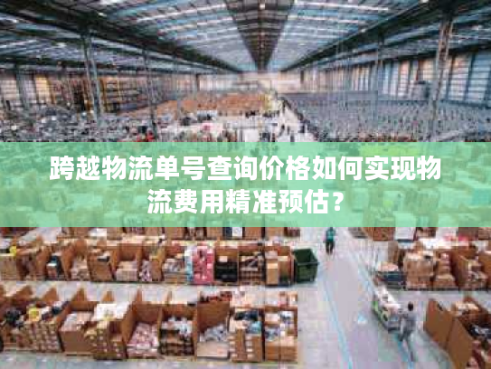 跨越物流单号查询价格如何实现物流费用精准预估？