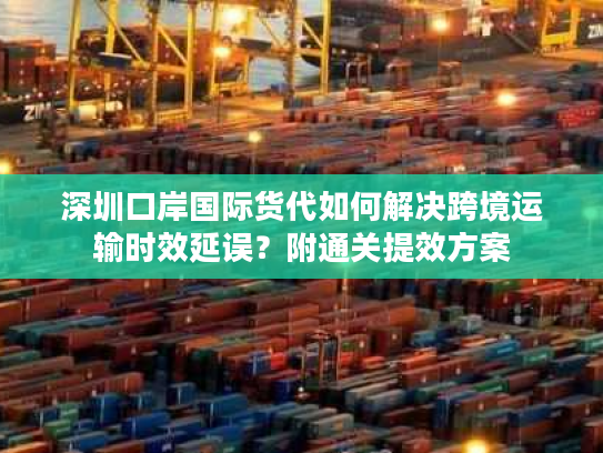 深圳口岸国际货代如何解决跨境运输时效延误？附通关提效方案