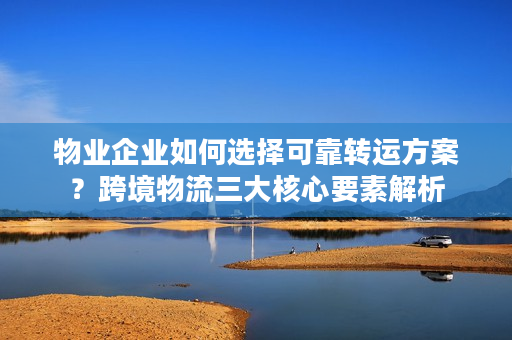 物业企业如何选择可靠转运方案？跨境物流三大核心要素解析