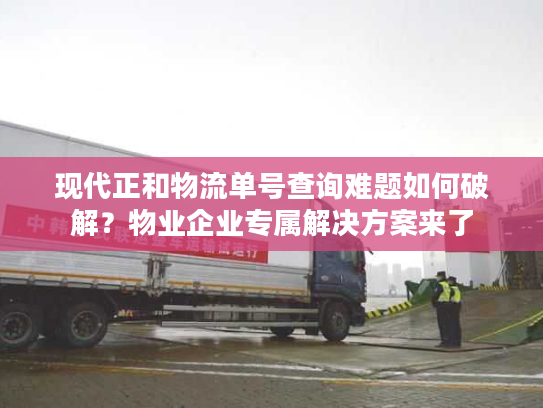 现代正和物流单号查询难题如何破解？物业企业专属解决方案来了