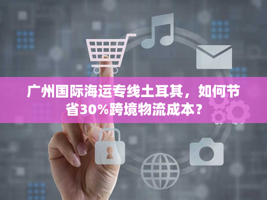 广州国际海运专线土耳其，如何节省30%跨境物流成本？