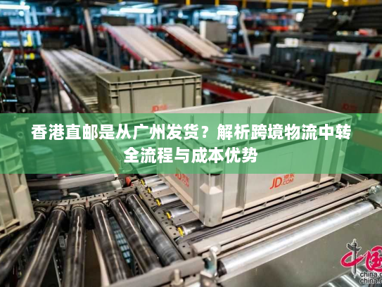 香港直邮是从广州发货?解析跨境物流中转全流程与成本优势 香港直邮是从广州发货?解析跨境物流中转全流程与成本优势