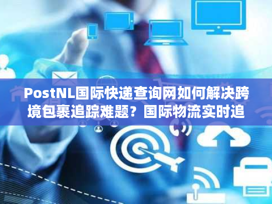 PostNL国际快递查询网如何解决跨境包裹追踪难题？国际物流实时追踪方案解析