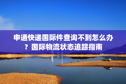 申通快递国际件查询不到怎么办？国际物流状态追踪指南