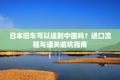 日本旧车可以运到中国吗？进口流程与通关避坑指南