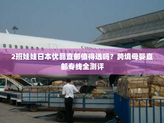 2班娃娃日本优品直邮值得选吗？跨境母婴直邮专线全测评