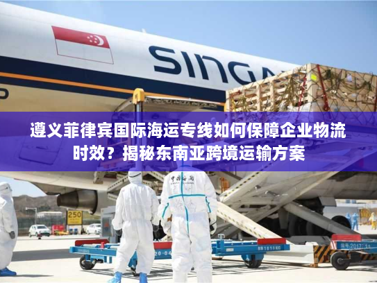 遵义菲律宾国际海运专线如何保障企业物流时效？揭秘东南亚跨境运输方案