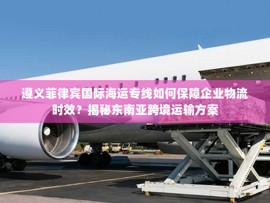 遵义菲律宾国际海运专线如何保障企业物流时效？揭秘东南亚跨境运输方案