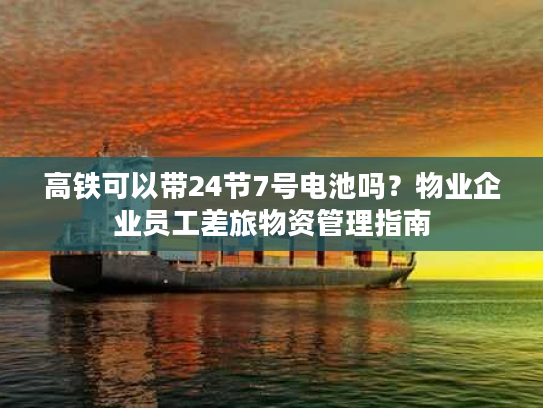 高铁可以带24节7号电池吗？物业企业员工差旅物资管理指南
