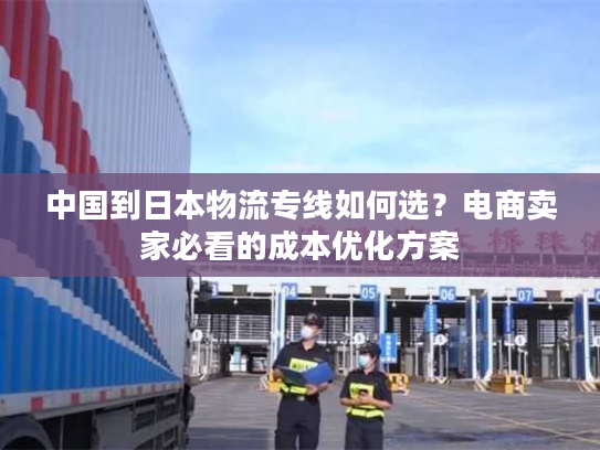 中国到日本物流专线如何选？电商卖家必看的成本优化方案