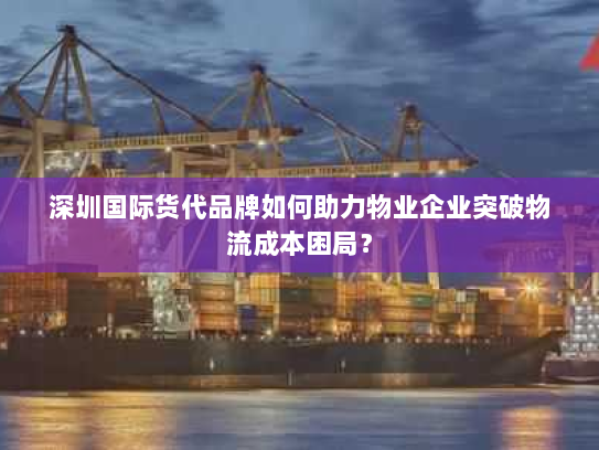 深圳国际货代品牌如何助力物业企业突破物流成本困局? 深圳国际货代品牌如何助力物业企业突破物流成本困局?