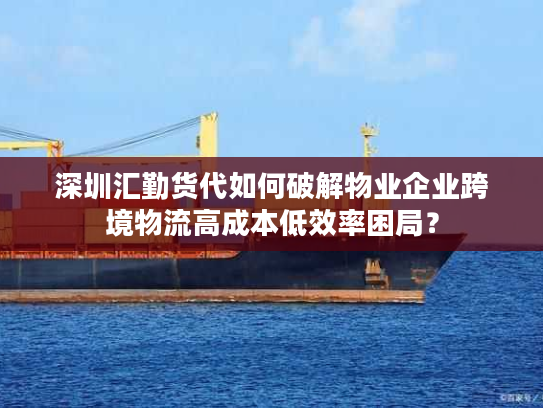 深圳汇勤货代如何破解物业企业跨境物流高成本低效率困局? 深圳汇勤货代如何破解物业企业跨境物流高成本低效率困局?
