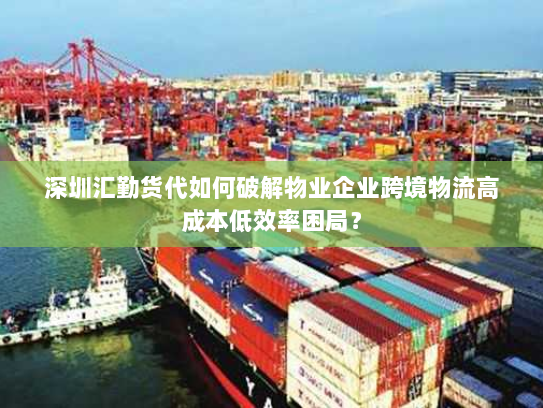 深圳汇勤货代如何破解物业企业跨境物流高成本低效率困局? 深圳汇勤货代如何破解物业企业跨境物流高成本低效率困局?