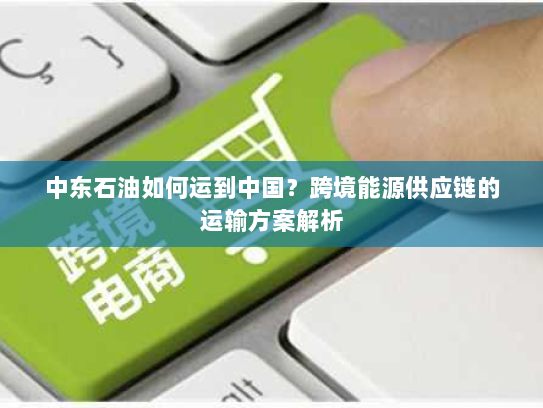 中东石油如何运到中国？跨境能源供应链的运输方案解析