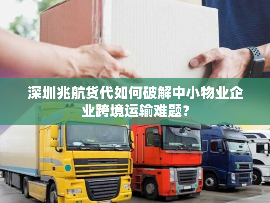 深圳兆航货代如何破解中小物业企业跨境运输难题? 深圳兆航货代如何破解中小物业企业跨境运输难题?