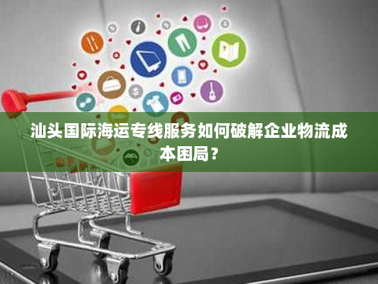 汕头国际海运专线服务如何破解企业物流成本困局? 汕头国际海运专线服务如何破解企业物流成本困局?