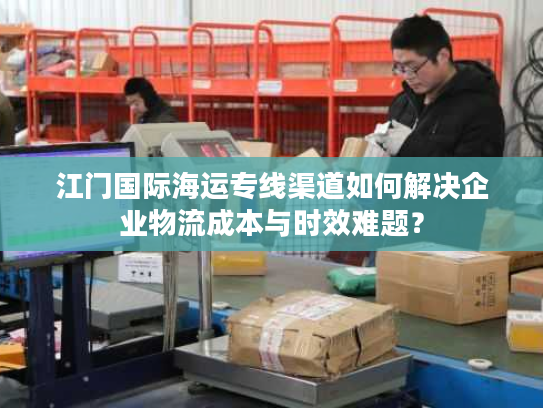 江门国际海运专线渠道如何解决企业物流成本与时效难题？