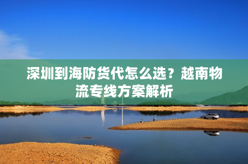 深圳到海防货代怎么选?越南物流专线方案解析 深圳到海防货代怎么选?越南物流专线方案解析